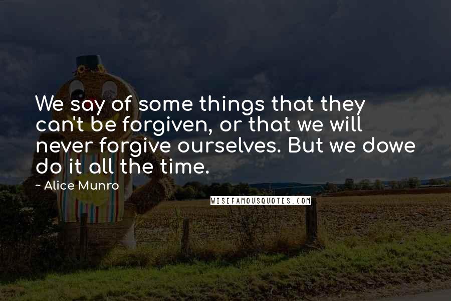 Alice Munro Quotes: We say of some things that they can't be forgiven, or that we will never forgive ourselves. But we dowe do it all the time.