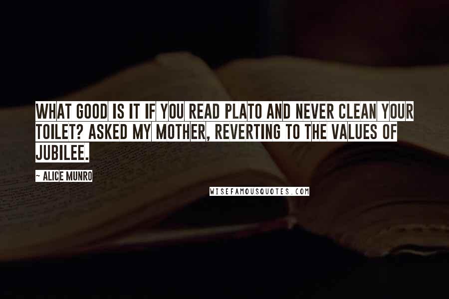 Alice Munro Quotes: What good is it if you read Plato and never clean your toilet? asked my mother, reverting to the values of Jubilee.