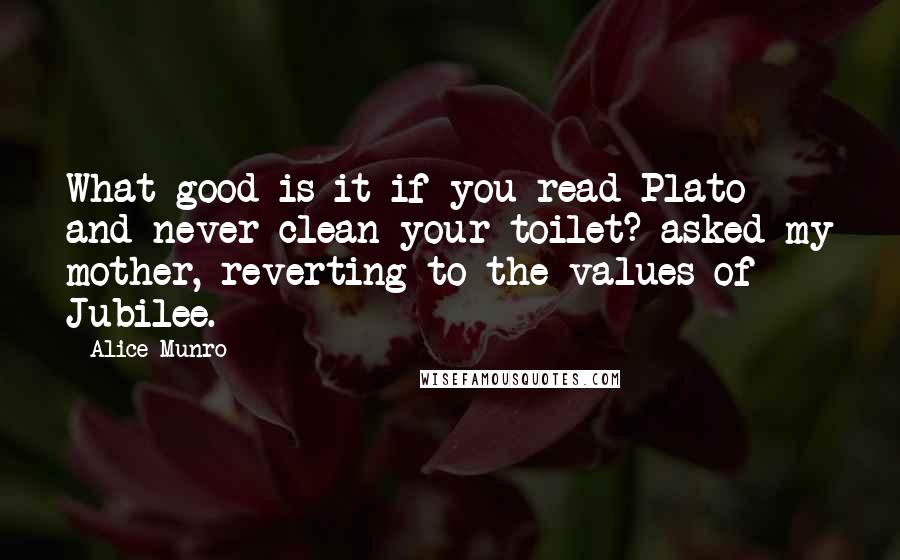 Alice Munro Quotes: What good is it if you read Plato and never clean your toilet? asked my mother, reverting to the values of Jubilee.