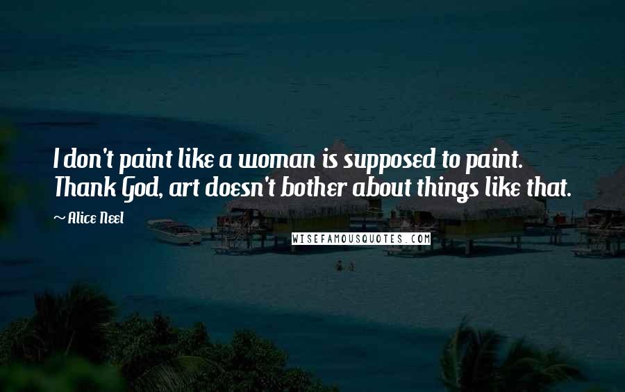 Alice Neel Quotes: I don't paint like a woman is supposed to paint. Thank God, art doesn't bother about things like that.