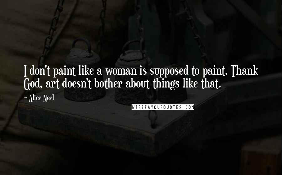 Alice Neel Quotes: I don't paint like a woman is supposed to paint. Thank God, art doesn't bother about things like that.