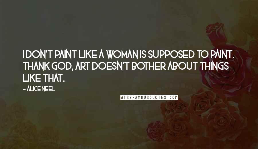 Alice Neel Quotes: I don't paint like a woman is supposed to paint. Thank God, art doesn't bother about things like that.