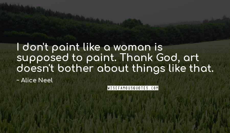 Alice Neel Quotes: I don't paint like a woman is supposed to paint. Thank God, art doesn't bother about things like that.