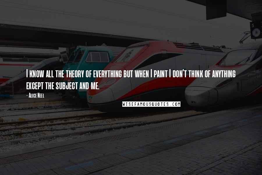 Alice Neel Quotes: I know all the theory of everything but when I paint I don't think of anything except the subject and me.