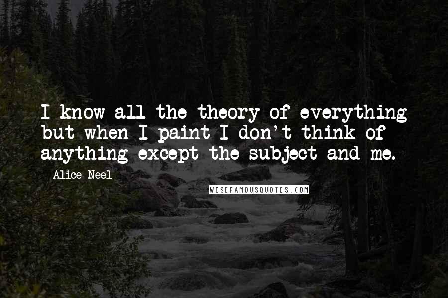 Alice Neel Quotes: I know all the theory of everything but when I paint I don't think of anything except the subject and me.