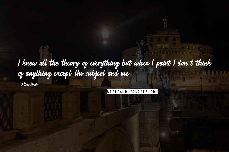 Alice Neel Quotes: I know all the theory of everything but when I paint I don't think of anything except the subject and me.