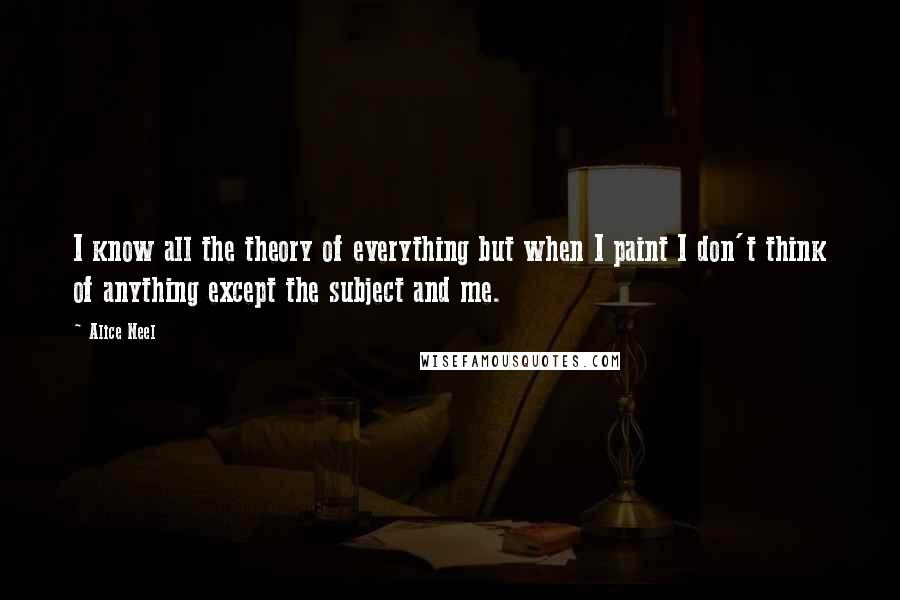 Alice Neel Quotes: I know all the theory of everything but when I paint I don't think of anything except the subject and me.
