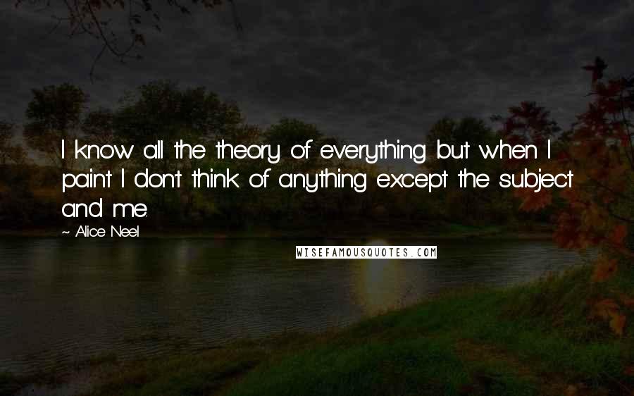 Alice Neel Quotes: I know all the theory of everything but when I paint I don't think of anything except the subject and me.