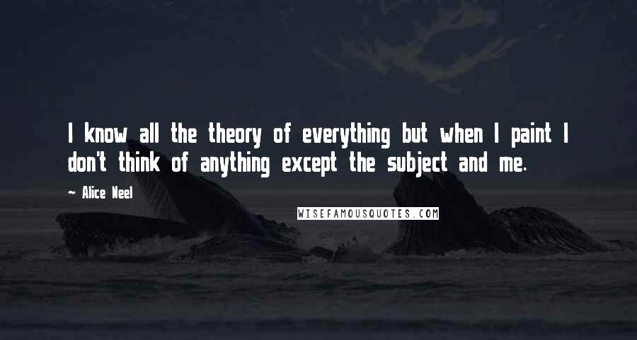 Alice Neel Quotes: I know all the theory of everything but when I paint I don't think of anything except the subject and me.