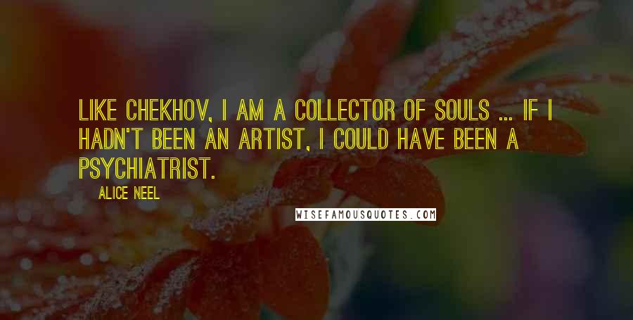 Alice Neel Quotes: Like Chekhov, I am a collector of souls ... if I hadn't been an artist, I could have been a psychiatrist.