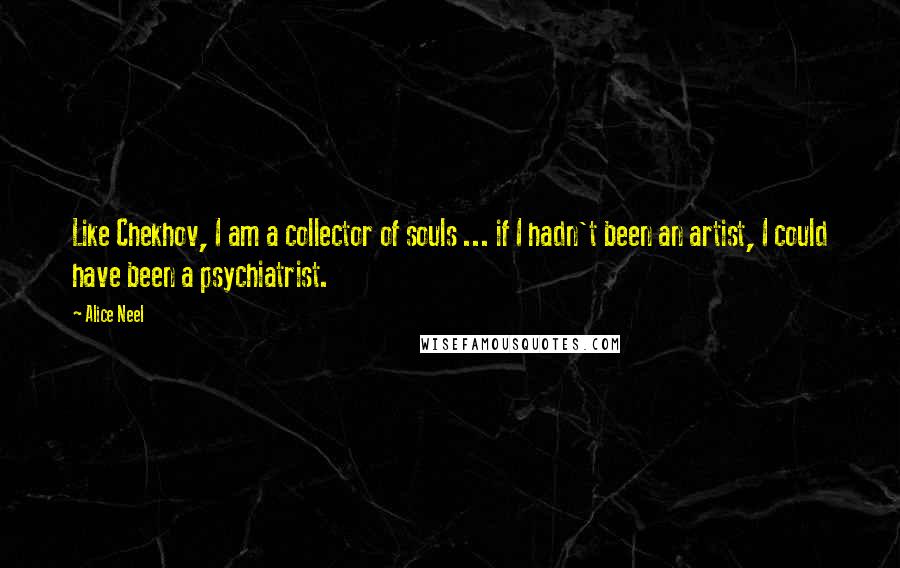 Alice Neel Quotes: Like Chekhov, I am a collector of souls ... if I hadn't been an artist, I could have been a psychiatrist.