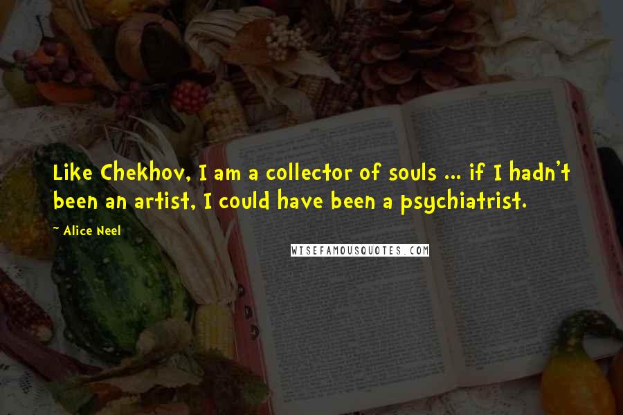 Alice Neel Quotes: Like Chekhov, I am a collector of souls ... if I hadn't been an artist, I could have been a psychiatrist.