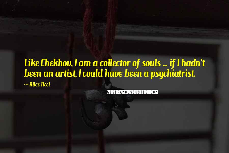 Alice Neel Quotes: Like Chekhov, I am a collector of souls ... if I hadn't been an artist, I could have been a psychiatrist.