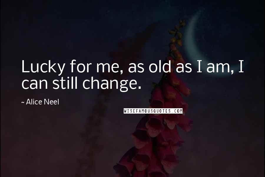 Alice Neel Quotes: Lucky for me, as old as I am, I can still change.