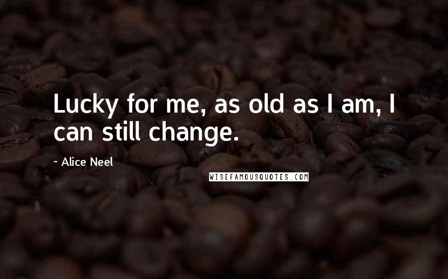 Alice Neel Quotes: Lucky for me, as old as I am, I can still change.