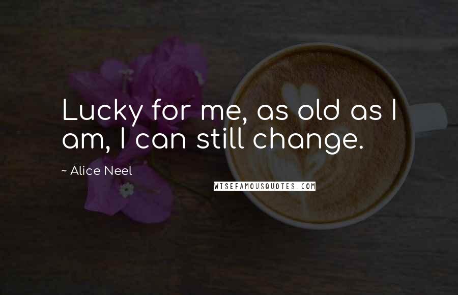 Alice Neel Quotes: Lucky for me, as old as I am, I can still change.