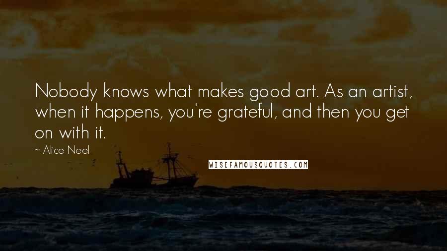 Alice Neel Quotes: Nobody knows what makes good art. As an artist, when it happens, you're grateful, and then you get on with it.