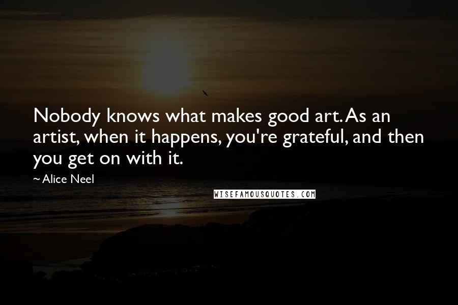 Alice Neel Quotes: Nobody knows what makes good art. As an artist, when it happens, you're grateful, and then you get on with it.