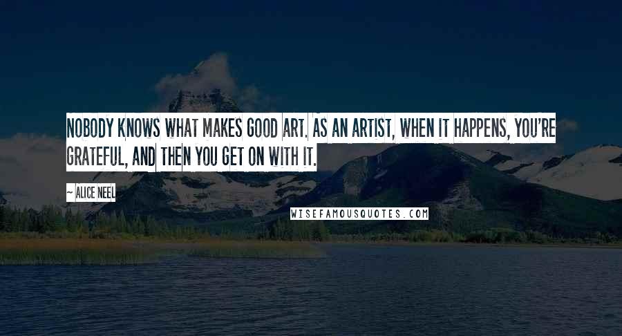 Alice Neel Quotes: Nobody knows what makes good art. As an artist, when it happens, you're grateful, and then you get on with it.