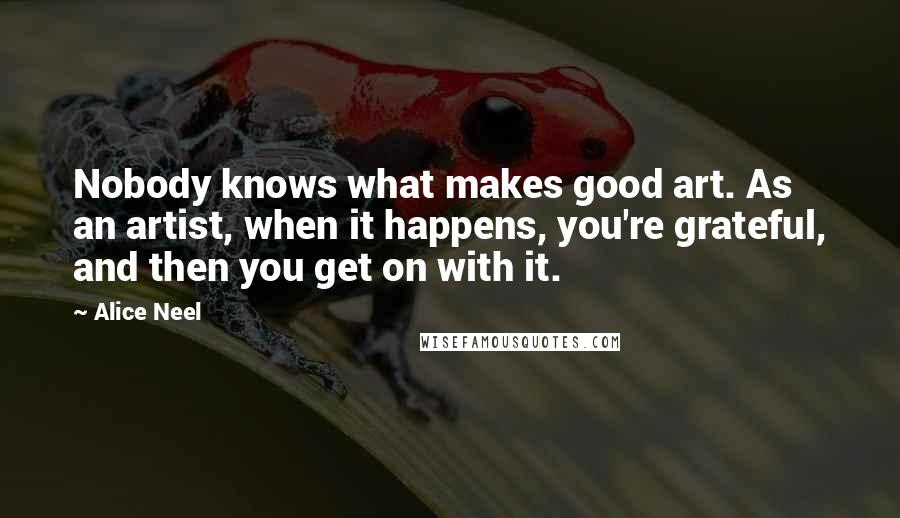 Alice Neel Quotes: Nobody knows what makes good art. As an artist, when it happens, you're grateful, and then you get on with it.