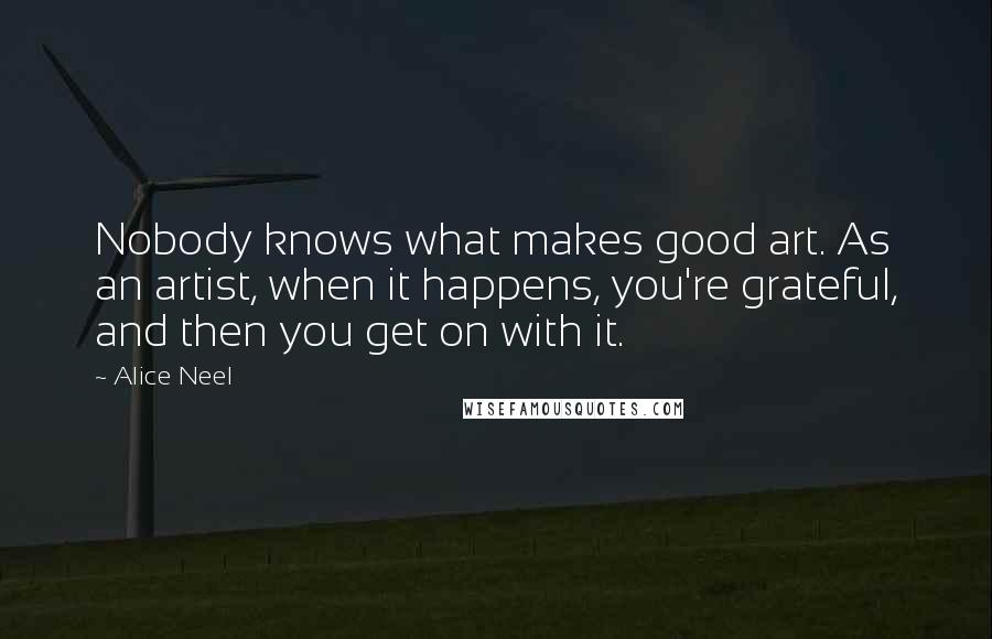 Alice Neel Quotes: Nobody knows what makes good art. As an artist, when it happens, you're grateful, and then you get on with it.