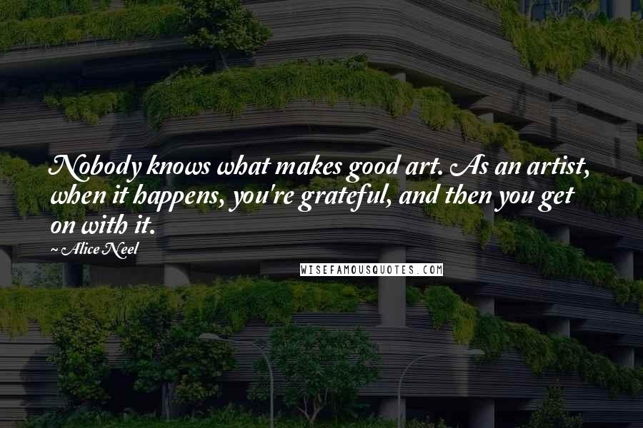 Alice Neel Quotes: Nobody knows what makes good art. As an artist, when it happens, you're grateful, and then you get on with it.