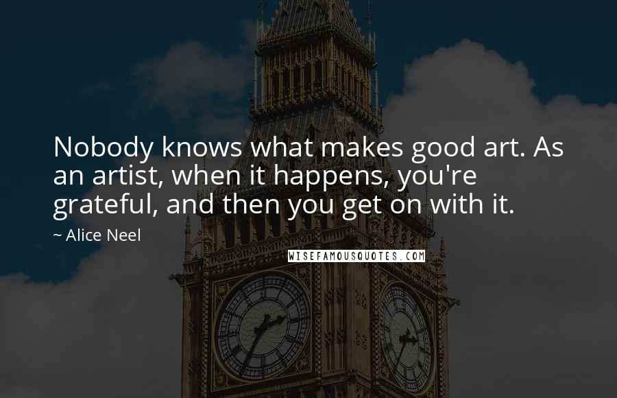 Alice Neel Quotes: Nobody knows what makes good art. As an artist, when it happens, you're grateful, and then you get on with it.