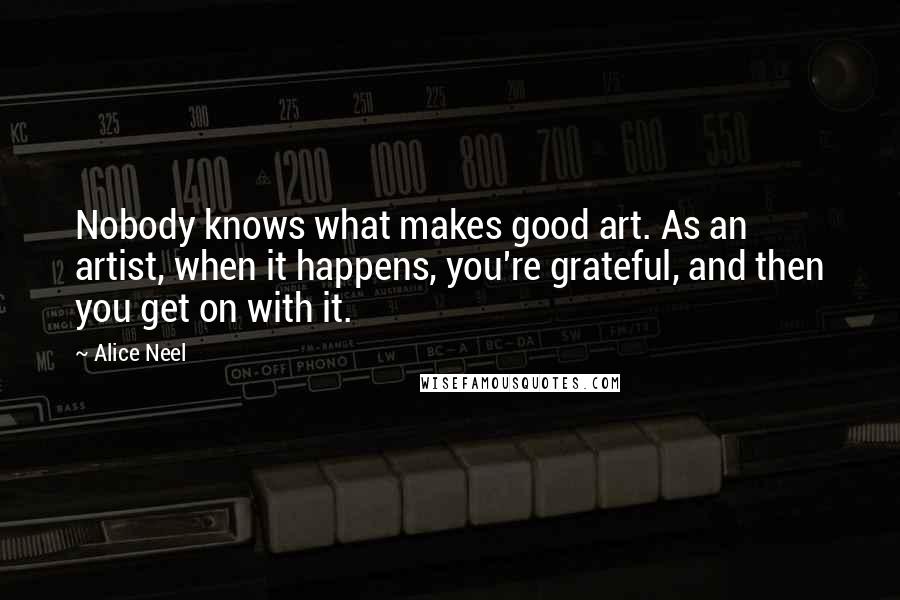 Alice Neel Quotes: Nobody knows what makes good art. As an artist, when it happens, you're grateful, and then you get on with it.