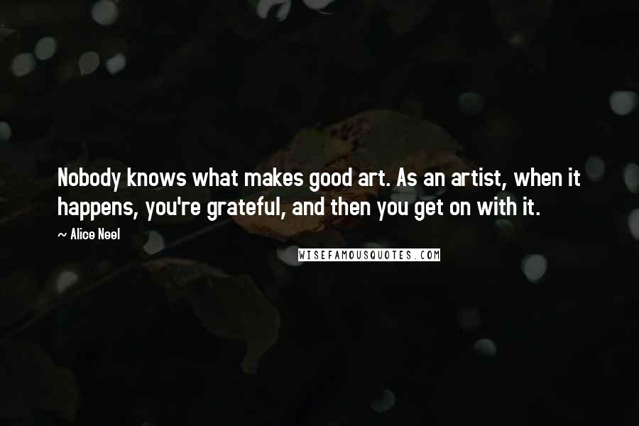 Alice Neel Quotes: Nobody knows what makes good art. As an artist, when it happens, you're grateful, and then you get on with it.