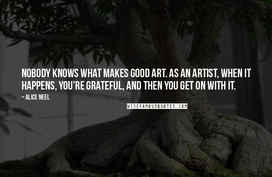 Alice Neel Quotes: Nobody knows what makes good art. As an artist, when it happens, you're grateful, and then you get on with it.