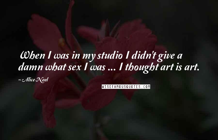 Alice Neel Quotes: When I was in my studio I didn't give a damn what sex I was ... I thought art is art.