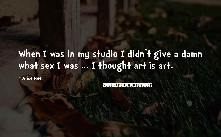 Alice Neel Quotes: When I was in my studio I didn't give a damn what sex I was ... I thought art is art.