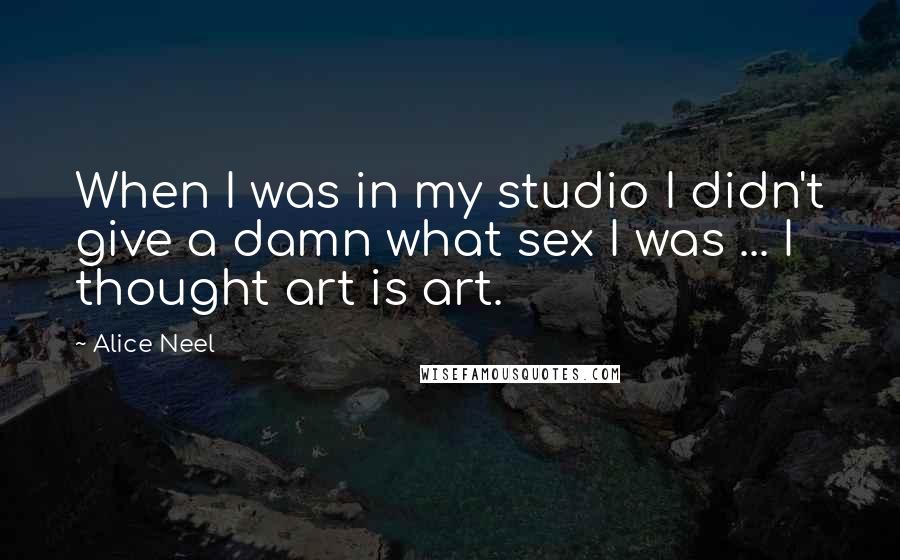 Alice Neel Quotes: When I was in my studio I didn't give a damn what sex I was ... I thought art is art.