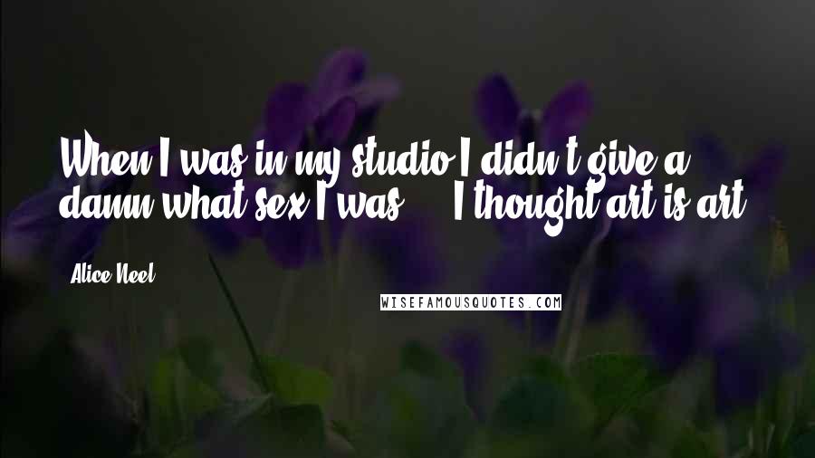 Alice Neel Quotes: When I was in my studio I didn't give a damn what sex I was ... I thought art is art.