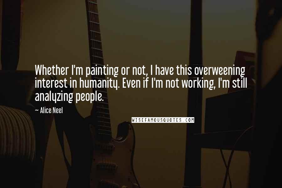 Alice Neel Quotes: Whether I'm painting or not, I have this overweening interest in humanity. Even if I'm not working, I'm still analyzing people.