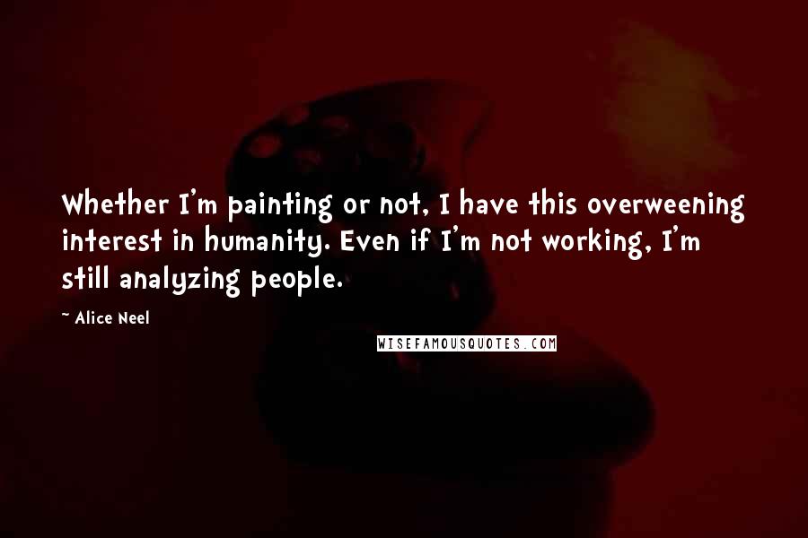 Alice Neel Quotes: Whether I'm painting or not, I have this overweening interest in humanity. Even if I'm not working, I'm still analyzing people.