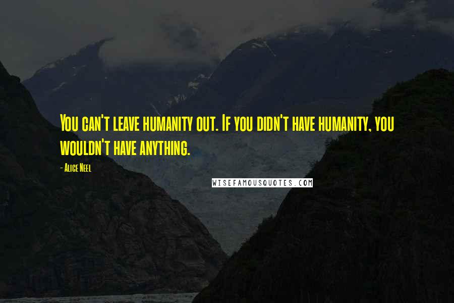 Alice Neel Quotes: You can't leave humanity out. If you didn't have humanity, you wouldn't have anything.