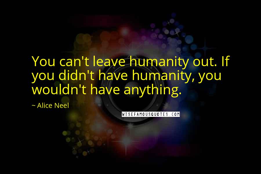 Alice Neel Quotes: You can't leave humanity out. If you didn't have humanity, you wouldn't have anything.