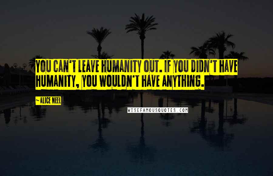 Alice Neel Quotes: You can't leave humanity out. If you didn't have humanity, you wouldn't have anything.