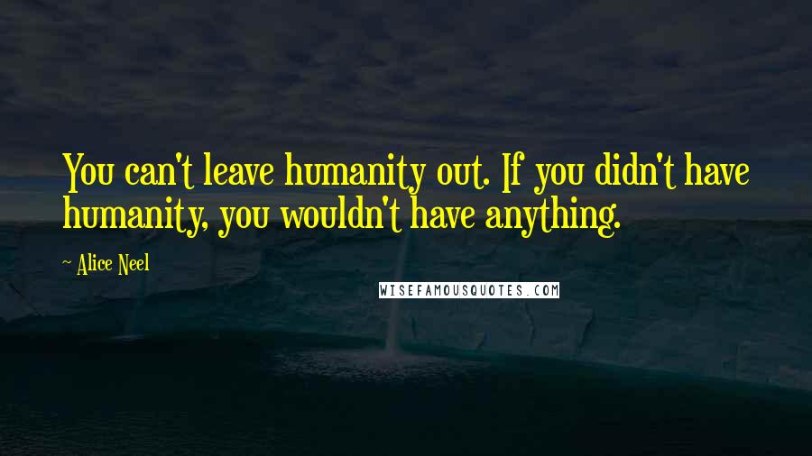 Alice Neel Quotes: You can't leave humanity out. If you didn't have humanity, you wouldn't have anything.