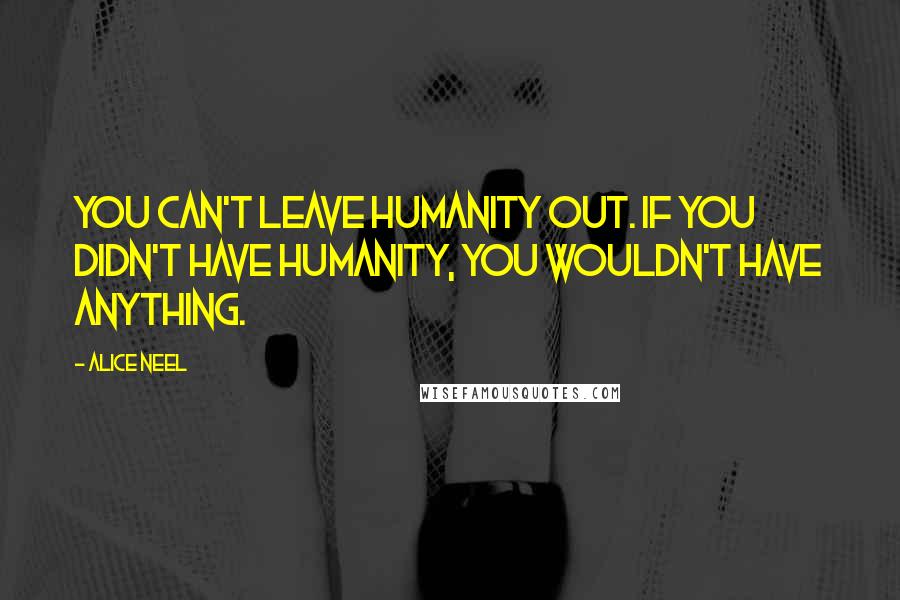 Alice Neel Quotes: You can't leave humanity out. If you didn't have humanity, you wouldn't have anything.