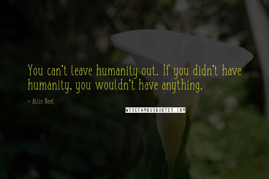 Alice Neel Quotes: You can't leave humanity out. If you didn't have humanity, you wouldn't have anything.