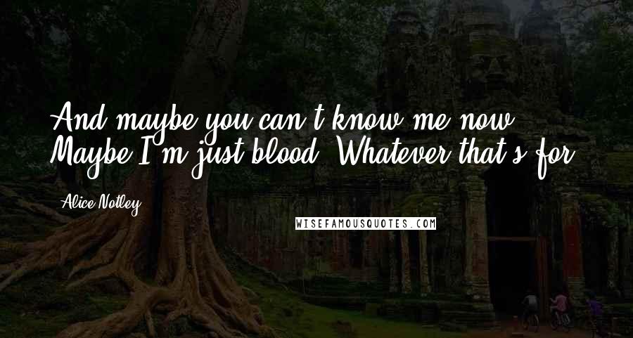 Alice Notley Quotes: And maybe you can't know me now.    Maybe I'm just blood. Whatever that's for.