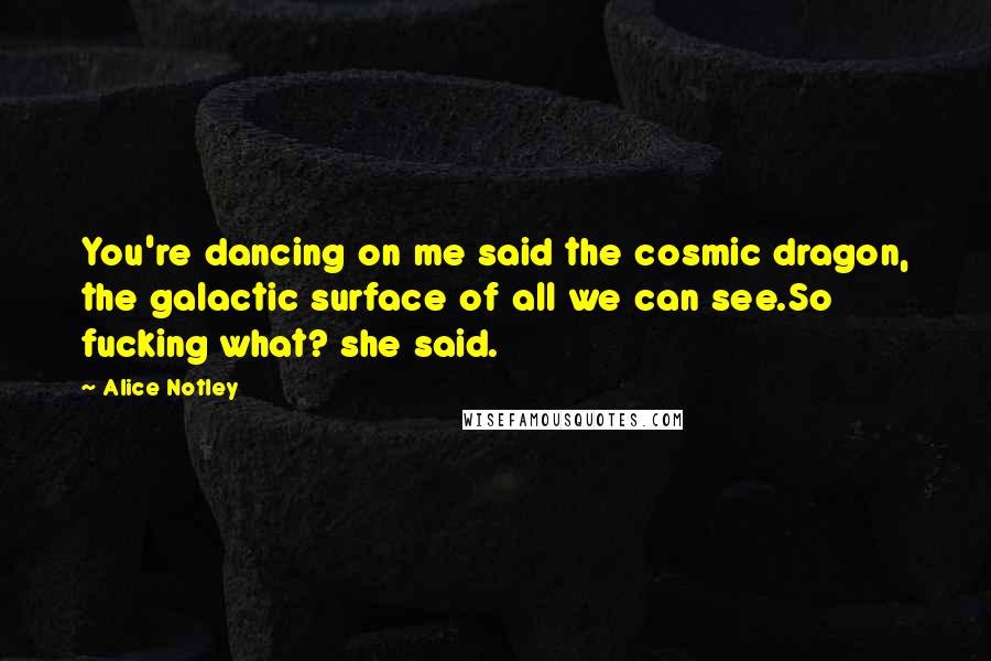 Alice Notley Quotes: You're dancing on me said the cosmic dragon, the galactic surface of all we can see.So fucking what? she said.