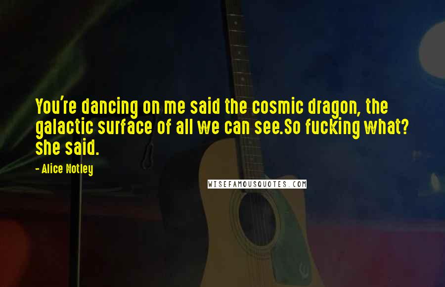 Alice Notley Quotes: You're dancing on me said the cosmic dragon, the galactic surface of all we can see.So fucking what? she said.