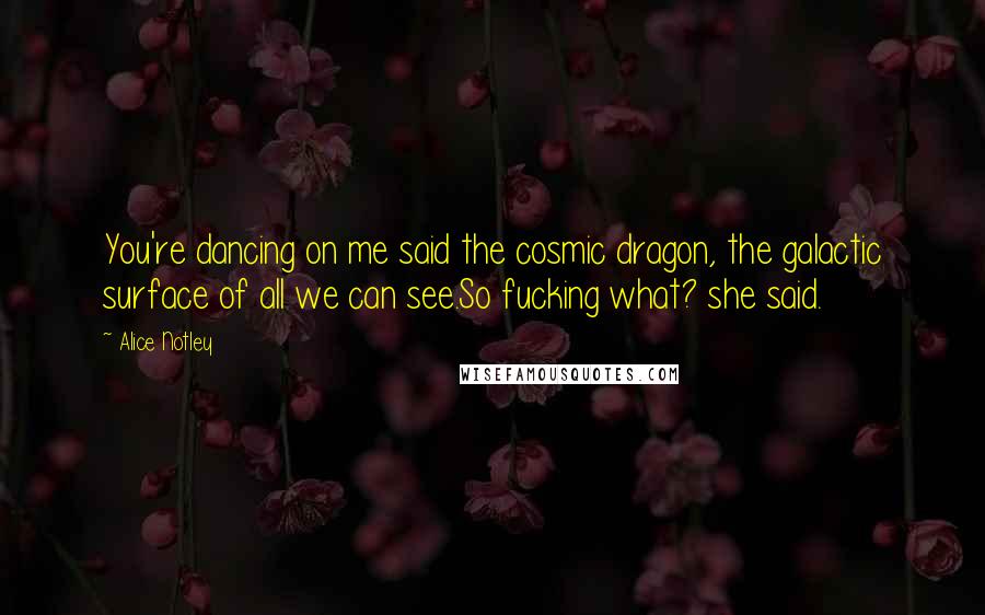 Alice Notley Quotes: You're dancing on me said the cosmic dragon, the galactic surface of all we can see.So fucking what? she said.