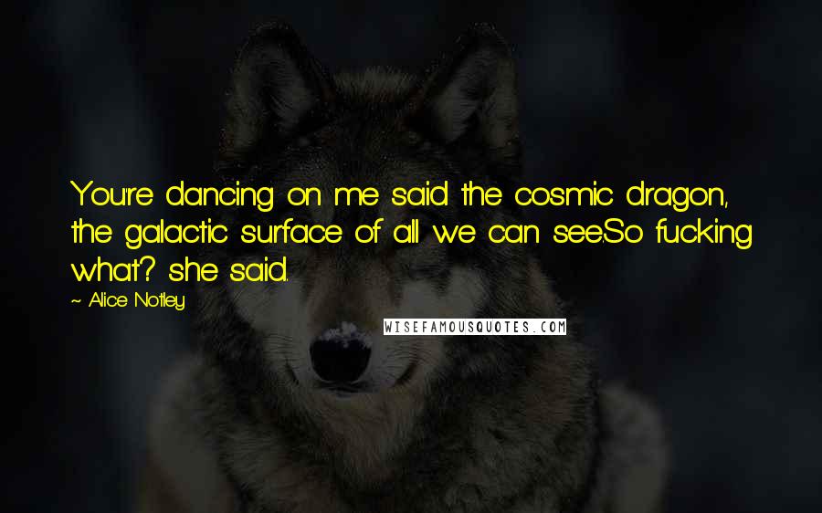 Alice Notley Quotes: You're dancing on me said the cosmic dragon, the galactic surface of all we can see.So fucking what? she said.