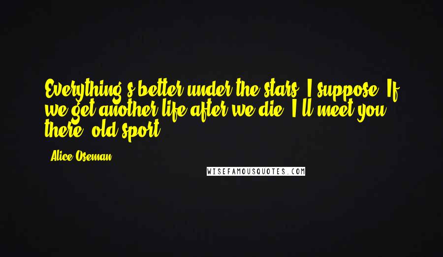 Alice Oseman Quotes: Everything's better under the stars, I suppose. If we get another life after we die, I'll meet you there, old sport...