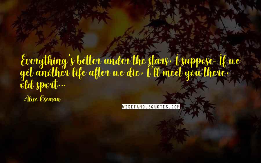 Alice Oseman Quotes: Everything's better under the stars, I suppose. If we get another life after we die, I'll meet you there, old sport...