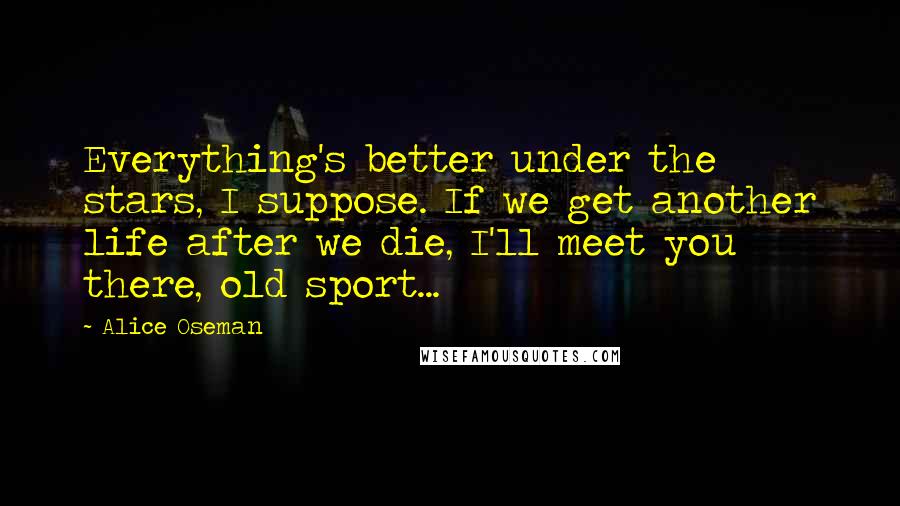 Alice Oseman Quotes: Everything's better under the stars, I suppose. If we get another life after we die, I'll meet you there, old sport...